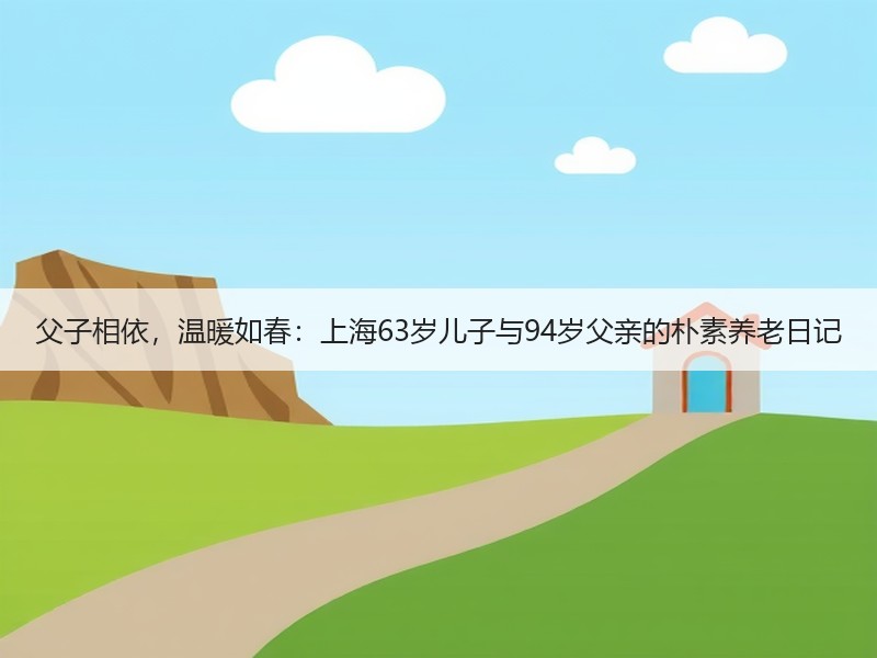 父子相依，温暖如春：上海63岁儿子与94岁父亲的朴素养老日记